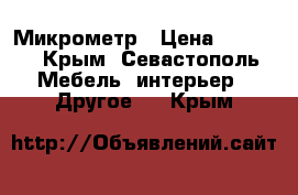 Микрометр › Цена ­ 1 000 - Крым, Севастополь Мебель, интерьер » Другое   . Крым